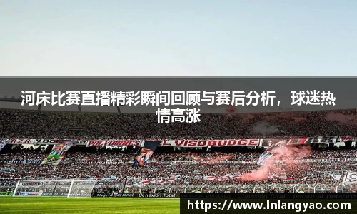 河床比赛直播精彩瞬间回顾与赛后分析，球迷热情高涨