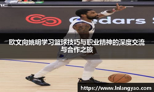 欧文向姚明学习篮球技巧与职业精神的深度交流与合作之旅